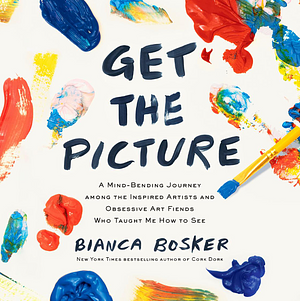 Get the Picture: A Mind-Bending Journey among the Inspired Artists and Obsessive Art Fiends Who Taught Me How to See by Bianca Bosker