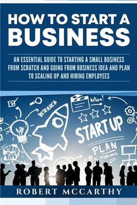 How to Start a Business: An Essential Guide to Starting a Small Business from Scratch and Going from Business Idea and Plan to Scaling Up and H by Robert McCarthy