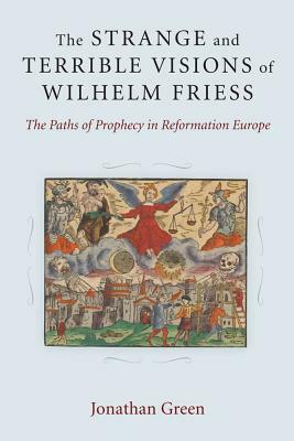 The Strange and Terrible Visions of Wilhelm Friess: The Paths of Prophecy in Reformation Europe by Jonathan Green
