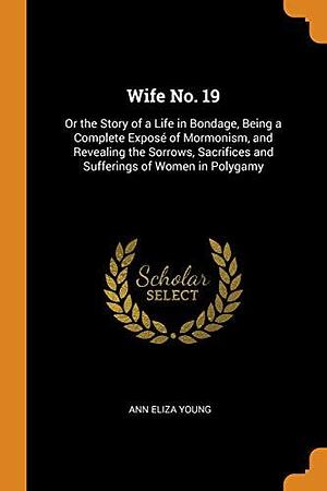 Wife No. 19: Or the Story of a Life in Bondage, Being a Complete Exposé of Mormonism, and Revealing the Sorrows, Sacrifices and Sufferings of Women in Polygamy by Ann Eliza Young, Ann Eliza Young