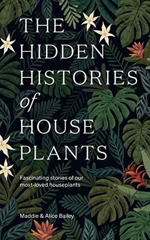 The Hidden Histories of Houseplants: Fascinating Stories of Our Most-Loved Houseplants by Alice Bailey, Maddie Bailey