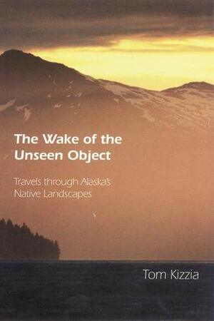 The Wake of the Unseen Object: Travels through Alaska's Native Landscapes by Tom Kizzia