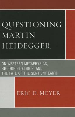 Questioning Martin Heidegger: On Western Metaphysics, Bhuddhist Ethics, and the Fate of the Sentient Earth by Eric D. Meyer