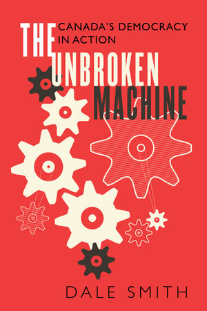 The Unbroken Machine: Canada's Democracy in Action by Dale Smith