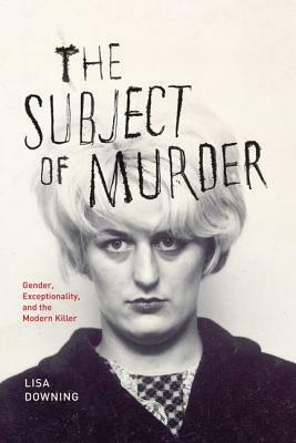 The Subject of Murder: Gender, Exceptionality, and the Modern Killer by Lisa Downing