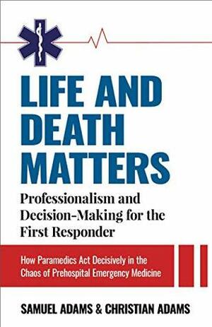 Life and Death Matters: Professionalism and Decision-Making for the First Responder: How Paramedics Act Decisively in the Chaos of Prehospital Emergency Medicine by Samuel Adams, Christian Adams
