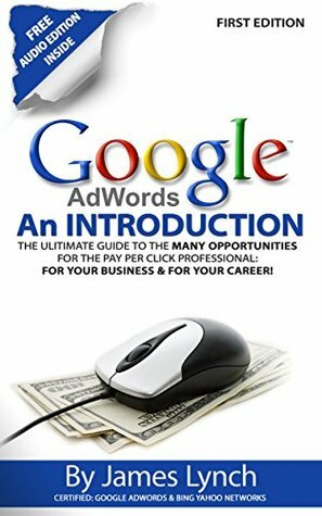 Google Adwords - An Introduction: The Ultimate Guide To The Many Opportunities for the Pay Per Click Professional: For Your Business & For Your Career! by James Lynch