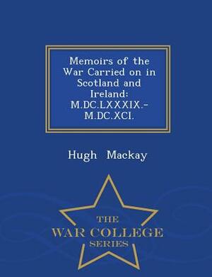 Memoirs of the War Carried on in Scotland and Ireland: M.DC.LXXXIX.-M.DC.XCI. - War College Series by Hugh MacKay