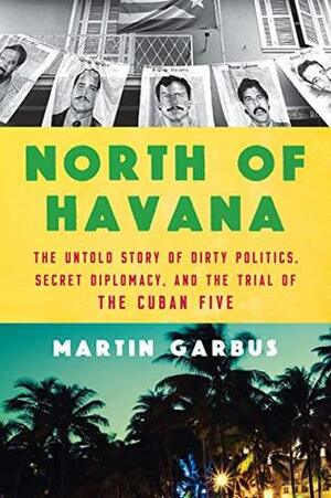 North of Havana: The Untold Story of Dirty Politics, Secret Diplomacy, and the Trial of the Cuban Five by Martin Garbus