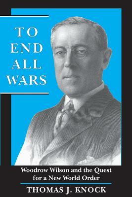 To End All Wars: Woodrow Wilson and the Quest for a New World Order by Thomas Knock