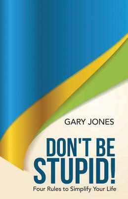 Don't Be Stupid!: Four Rules to Simplify Your Life by Gary Jones