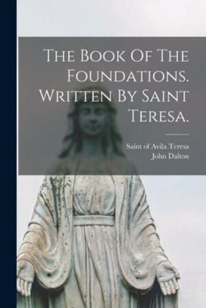 The Book Of The Foundations. Written By Saint Teresa. by John Dalton, Teresa of Avila