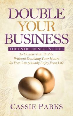 Double Your Business: The Entrepreneur's Guide to Double Your Profits Without Doubling Your Hours So You Can Actually Enjoy Your Life by Cassie Parks