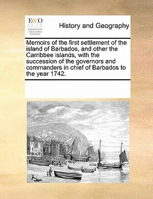 Memoirs of the First Settlement of the Island of Barbados, and Other the Carribbee Islands, with the Succession of the Governors and Commanders in Chi by Multiple Contributors