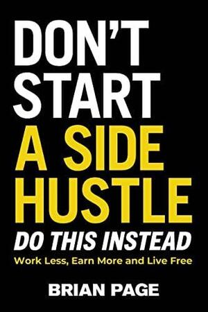 Don't Start a Side Hustle!: Work Less, Earn More, and Live Free by Brian Page