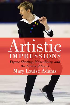 Artistic Impressions: Figure Skating, Masculinity, and the Limits of Sport by Mary Louise Adams