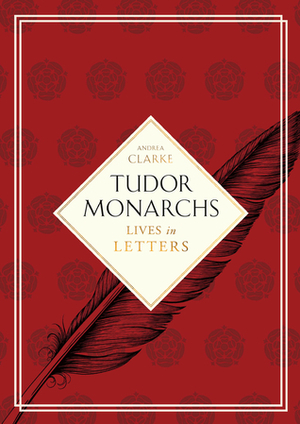 Tudor Monarchs: Lives in Letters by Andrea Clarke