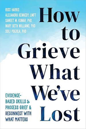 How to Grieve What We've Lost: Evidence-Based Skills to Process Grief and Reconnect with What Matters by Alexandra Kennedy, Sameet M. Kumar, Mary Beth Williams, Russ Harris, Soili Poijula