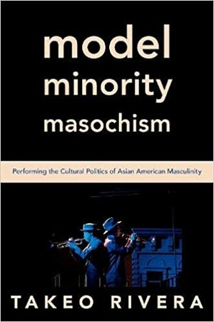Model Minority Masochism: Performing the Cultural Politics of Asian American Masculinity by Takeo Rivera
