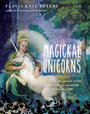 Magickal Unicorns: Harness the Power of the Unicorns to Create an Enchanted Life by Flavia Kate Peters