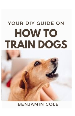 Your DIY Guide On How To Train Dogs: The perfect dog training manual by Benjamin Cole