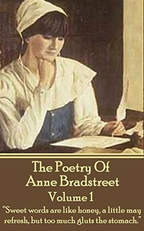 The Poetry Of Anne Bradstreet. Volume 1: Sweet words are like honey, a little may refresh, but too much gluts the stomach. by Anne Bradstreet