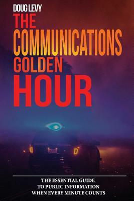 The Communications Golden Hour: The Essential Guide To Public Information When Every Minute Counts by Doug Levy, Douglas a. Levy