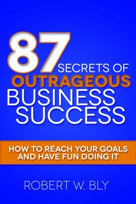 87 Secrets of Outrageous Business Success: How to Reach Your Goals and Have Fun Doing It by Robert W. Bly