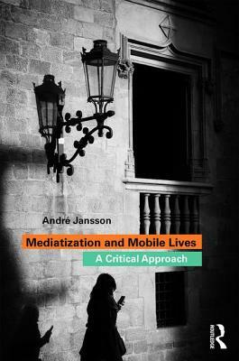 Mediatization and Mobile Lives: A Critical Approach by André Jansson