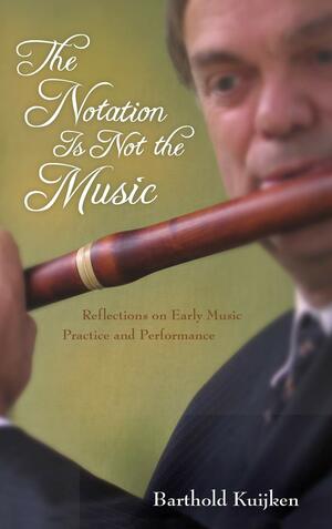 The Notation Is Not the Music: Reflections on Early Music Practice and Performance by Barthold Kuijken