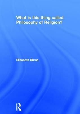 What Is This Thing Called Philosophy of Religion? by Elizabeth Burns