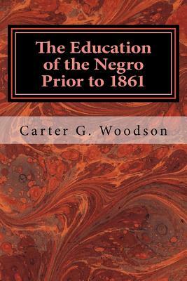 The Education of the Negro Prior to 1861: A History of the Education of the Colored People of the United States from the Beginning of Slavery to the C by Carter G. Woodson