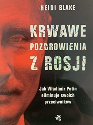 Krwawe pozdrowienia z Rosji. Jak Wladimir Putin eliminuje swoich przeciwników by Heidi Blake