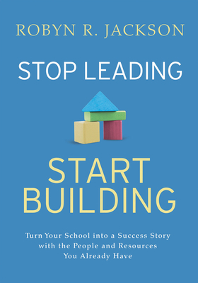 Stop Leading, Start Building!: Turn Your School Into a Success Story with the People and Resources You Already Have by Robyn R. Jackson