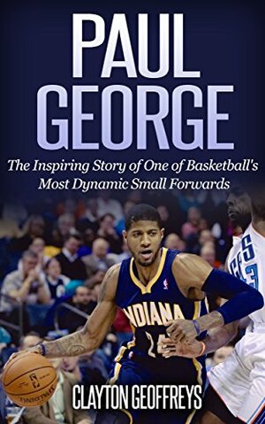 Paul George: The Inspiring Story of One of Basketball's Most Dynamic Small Forwards by Clayton Geoffreys