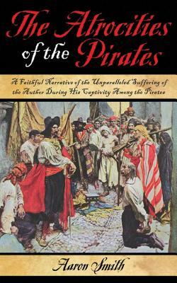 The Atrocities of the Pirates: A Faithful Narrative of the Unparalleled Suffering of the Author During His Captivity Among the Pirates by Aaron Smith
