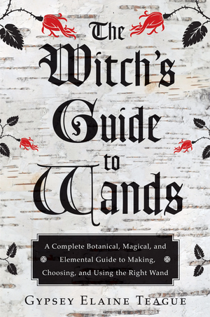 The Witch's Guide to Wands: A Complete Botanical, Magical, and Elemental Guide to Making, Choosing, and Using the Right Wand by Gypsey Elaine Teague