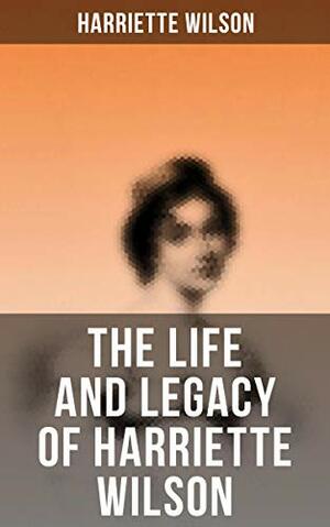 The Life and Legacy of Harriette Wilson by Harriette Wilson