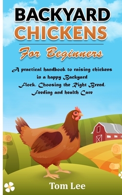 Backyard Chickens for Beginners: A Practical Handbook To Raising Chickens In A Happy Backyard Flock, Choosing the Right Breed, Feeding and health Care by Tom Lee