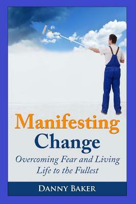 Manifesting Change: Overcoming Fear and Living Life to the Fullest by Danny Baker