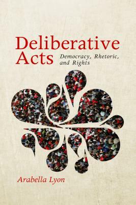 Deliberative Acts: Democracy, Rhetoric, and Rights by Arabella Lyon