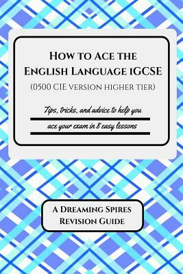 How to Ace the English Language iGCSE (0500 CIE version Higher Tier): Tips, tricks, and advice to help you ace your exam in eight easy lessons by K. Patrick