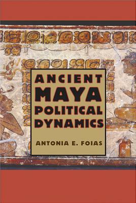 Ancient Maya Political Dynamics by Antonia E. Foias