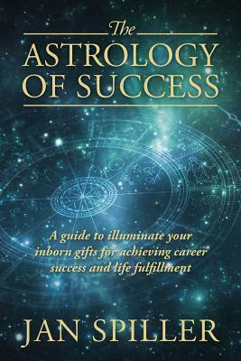 The Astrology of Success: A Guide to Illuminate Your Inborn Gifts for Achieving Career Success and Life Fulfillment by Jan Spiller
