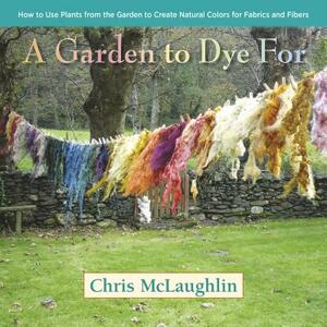 A Garden to Dye for: How to Use Plants from the Garden to Create Natural Colors for Fabrics and Fibers by Chris McLaughlin