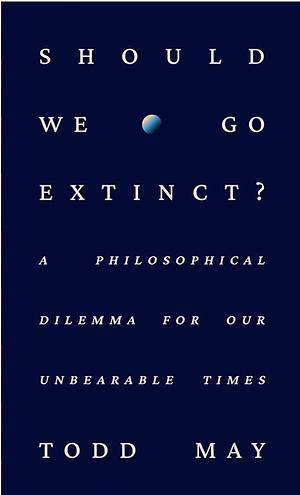 Should We Go Extinct?: A Philosophical Dilemma for Our Unbearable Times by Todd May