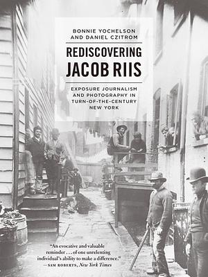 Rediscovering Jacob Riis: Exposure Journalism and Photography in Turn-of-the-Century New York by Bonnie Yochelson, Daniel Czitrom