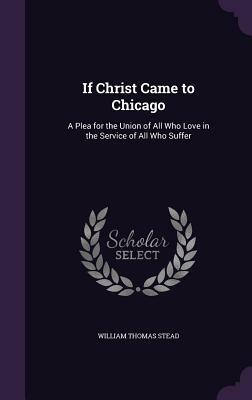 If Christ Came to Chicago: A Plea for the Union of All Who Love in the Service of All Who Suffer by William T. Stead