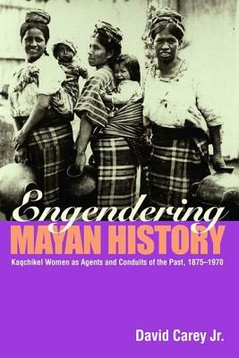 Engendering Mayan History: Kaqchikel Women as Agents and Conduits of the Past, 1875-1970 by David Carey Jr