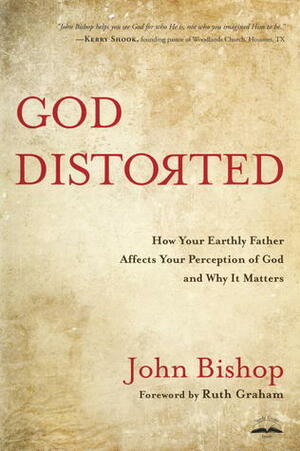 God Distorted: How Your Earthly Father Affects Your Perception of God and Why It Matters by John Bishop